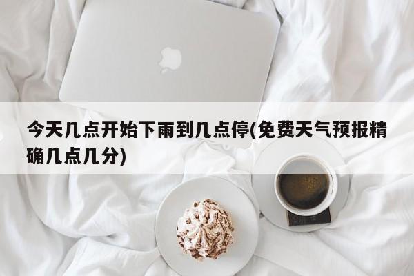 今天几点开始下雨到几点停(免费天气预报精确几点几分)