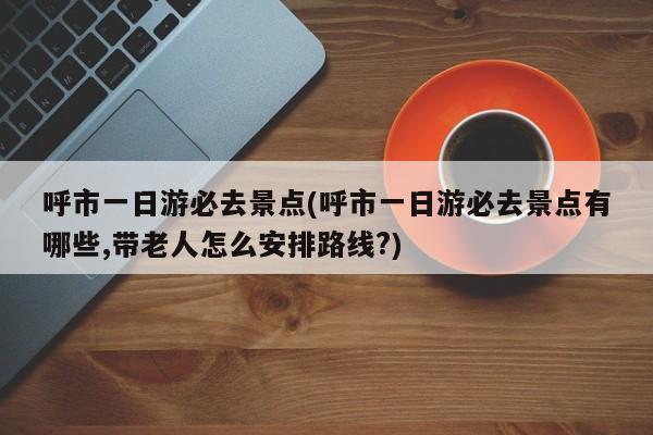 呼市一日游必去景点(呼市一日游必去景点有哪些,带老人怎么安排路线?)