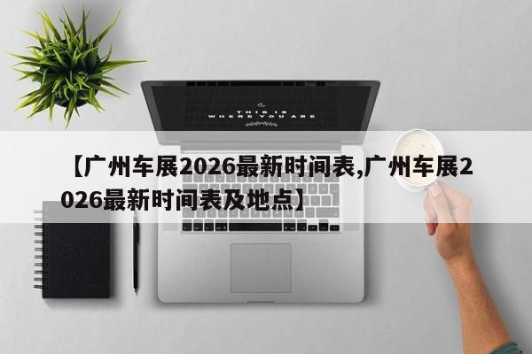【广州车展2026最新时间表,广州车展2026最新时间表及地点】