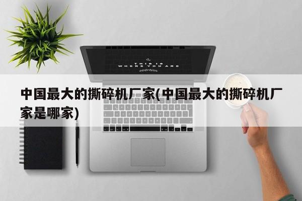 中国最大的撕碎机厂家(中国最大的撕碎机厂家是哪家)