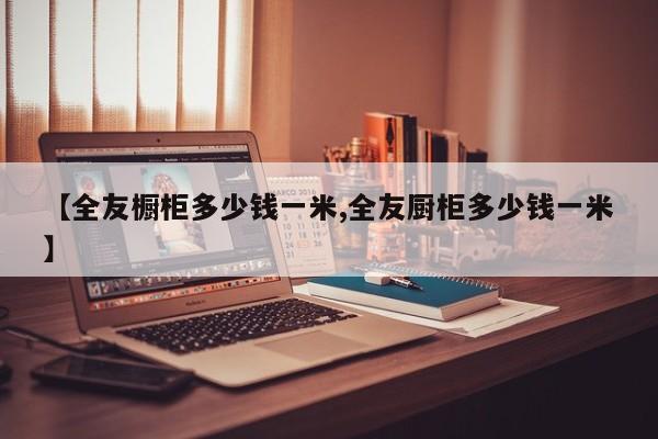 【全友橱柜多少钱一米,全友厨柜多少钱一米】