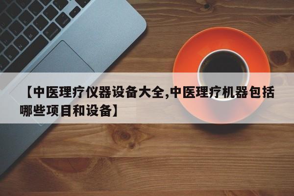 【中医理疗仪器设备大全,中医理疗机器包括哪些项目和设备】
