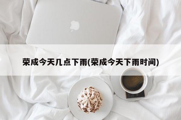 荣成今天几点下雨(荣成今天下雨时间)