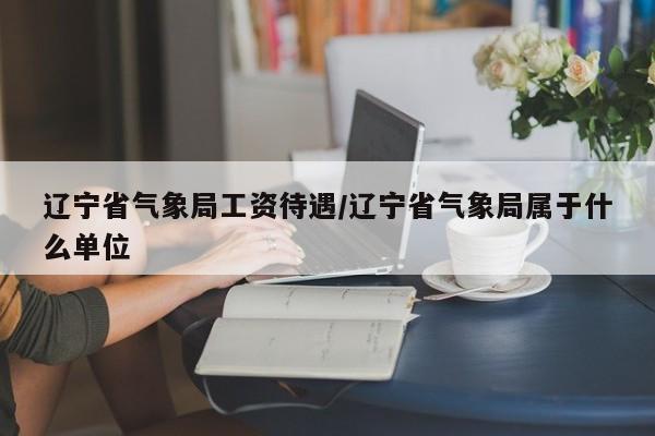 辽宁省气象局工资待遇/辽宁省气象局属于什么单位