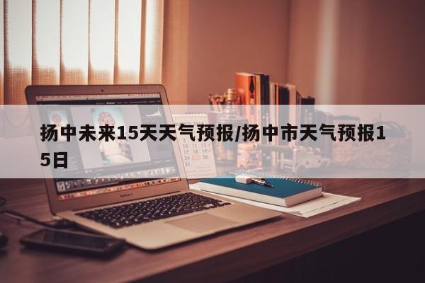 扬中未来15天天气预报/扬中市天气预报15日