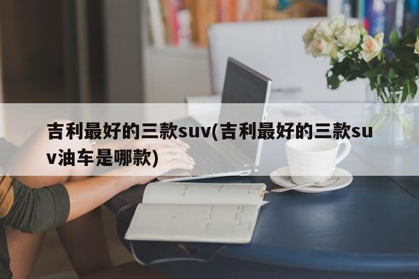 吉利最好的三款suv(吉利最好的三款suv油车是哪款)