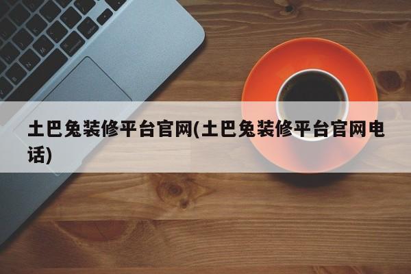 土巴兔装修平台官网(土巴兔装修平台官网电话)