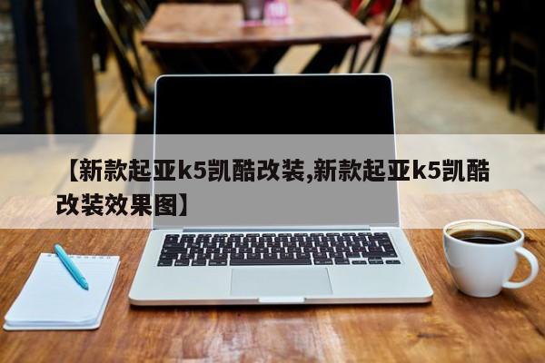 【新款起亚k5凯酷改装,新款起亚k5凯酷改装效果图】