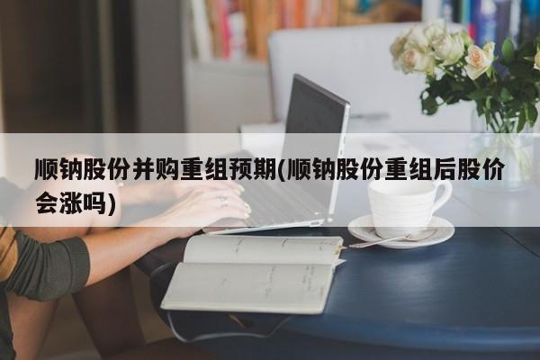 顺钠股份并购重组预期(顺钠股份重组后股价会涨吗)