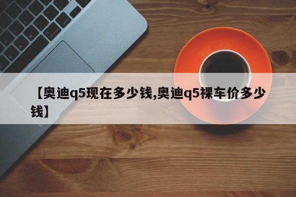 【奥迪q5现在多少钱,奥迪q5裸车价多少钱】