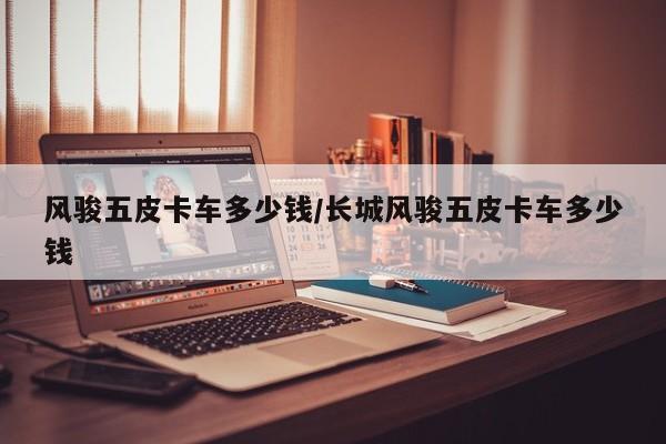 风骏五皮卡车多少钱/长城风骏五皮卡车多少钱