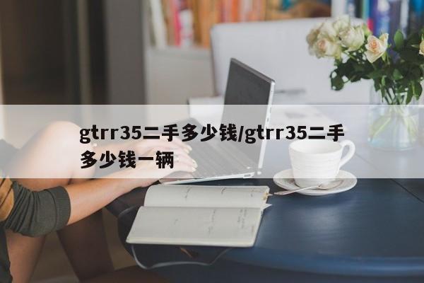gtrr35二手多少钱/gtrr35二手多少钱一辆