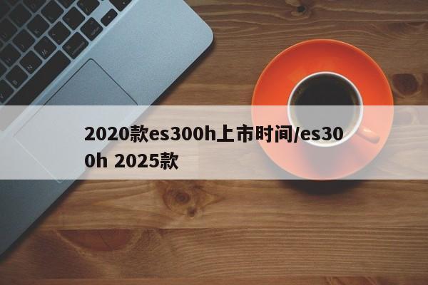 2020款es300h上市时间/es300h 2025款