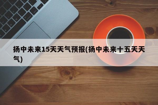 扬中未来15天天气预报(扬中未来十五天天气)